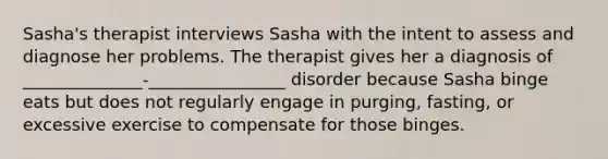 Sasha's therapist interviews Sasha with the intent to assess and diagnose her problems. The therapist gives her a diagnosis of ______________-________________ disorder because Sasha binge eats but does not regularly engage in purging, fasting, or excessive exercise to compensate for those binges.