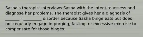 Sasha's therapist interviews Sasha with the intent to assess and diagnose her problems. The therapist gives her a diagnosis of _______ - _________ disorder because Sasha binge eats but does not regularly engage in purging, fasting, or excessive exercise to compensate for those binges.