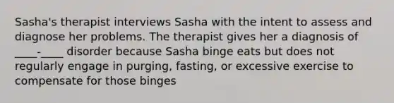 Sasha's therapist interviews Sasha with the intent to assess and diagnose her problems. The therapist gives her a diagnosis of ____-____ disorder because Sasha binge eats but does not regularly engage in purging, fasting, or excessive exercise to compensate for those binges