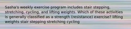 Sasha's weekly exercise program includes stair stepping, stretching, cycling, and lifting weights. Which of these activities is generally classified as a strength (resistance) exercise? lifting weights stair stepping stretching cycling