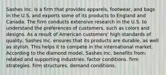 Sashes Inc. is a firm that provides apparels, footwear, and bags in the U.S, and exports some of its products to England and Canada. The firm conducts extensive research in the U.S. to understand the preferences of customers, such as colors and designs. As a result of American customers' high standards of quality, Sashes Inc. ensures that its products are durable, as well as stylish. This helps it to compete in the international market. According to the diamond model, Sashes Inc. benefits from: related and supporting industries. factor conditions. firm strategies. firm structures. demand conditions.