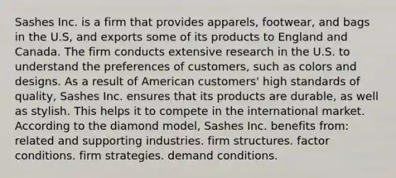 Sashes Inc. is a firm that provides apparels, footwear, and bags in the U.S, and exports some of its products to England and Canada. The firm conducts extensive research in the U.S. to understand the preferences of customers, such as colors and designs. As a result of American customers' high standards of quality, Sashes Inc. ensures that its products are durable, as well as stylish. This helps it to compete in the international market. According to the diamond model, Sashes Inc. benefits from: related and supporting industries. firm structures. factor conditions. firm strategies. demand conditions.