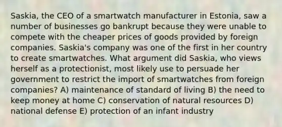 Saskia, the CEO of a smartwatch manufacturer in Estonia, saw a number of businesses go bankrupt because they were unable to compete with the cheaper prices of goods provided by foreign companies. Saskia's company was one of the first in her country to create smartwatches. What argument did Saskia, who views herself as a protectionist, most likely use to persuade her government to restrict the import of smartwatches from foreign companies? A) maintenance of standard of living B) the need to keep money at home C) conservation of natural resources D) national defense E) protection of an infant industry