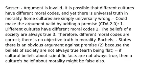 Sasser: - Argument is invalid. It is possible that different cultures have different moral codes, and yet there is universal truth in morality. Some cultures are simply universally wrong. - Could make the argument valid by adding a premise (CDA 2.0): 1. Different cultures have different moral codes 2. The beliefs of a society are always true 3. Therefore, different moral codes are correct; there is no objective truth in morality. Rachels: - States there is an obvious argument against premise (2) because the beliefs of society are not always true (earth being flat) -- if cultural beliefs about scientific facts are not always true, then a culture's belief about morality might be false also.