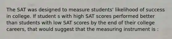 The SAT was designed to measure students' likelihood of success in college. If student s with high SAT scores performed better than students with low SAT scores by the end of their college careers, that would suggest that the measuring instrument is :