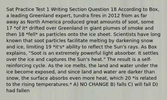 Sat Practice Test 1 Writing Section Question 18 According to Box, a leading Greenland expert, tundra fires in 2012 from as far away as North America produced great amounts of soot, some 17 *of it* drifted over Greenland in giant plumes of smoke and then 18 *fell* as particles onto the ice sheet. Scientists have long known that soot particles facilitate melting by darkening snow and ice, limiting 19 *it's* ability to reflect the Sun's rays. As Box explains, "Soot is an extremely powerful light absorber. It settles over the ice and captures the Sun's heat." The result is a self-reinforcing cycle. As the ice melts, the land and water under the ice become exposed, and since land and water are darker than snow, the surface absorbs even more heat, which 20 *is related to the rising temperatures.* A) NO CHANGE B) falls C) will fall D) had fallen