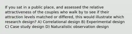 If you sat in a public place, and assessed the relative attractiveness of the couples who walk by to see if their attraction levels matched or differed, this would illustrate which research design? A) Correlational design B) Experimental design C) Case study design D) Naturalistic observation design