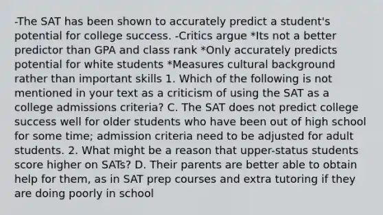 -The SAT has been shown to accurately predict a student's potential for college success. -Critics argue *Its not a better predictor than GPA and class rank *Only accurately predicts potential for white students *Measures cultural background rather than important skills 1. Which of the following is not mentioned in your text as a criticism of using the SAT as a college admissions criteria? C. The SAT does not predict college success well for older students who have been out of high school for some time; admission criteria need to be adjusted for adult students. 2. What might be a reason that upper-status students score higher on SATs? D. Their parents are better able to obtain help for them, as in SAT prep courses and extra tutoring if they are doing poorly in school