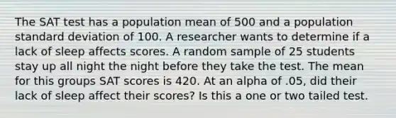 The SAT test has a population mean of 500 and a population standard deviation of 100. A researcher wants to determine if a lack of sleep affects scores. A random sample of 25 students stay up all night the night before they take the test. The mean for this groups SAT scores is 420. At an alpha of .05, did their lack of sleep affect their scores? Is this a one or two tailed test.