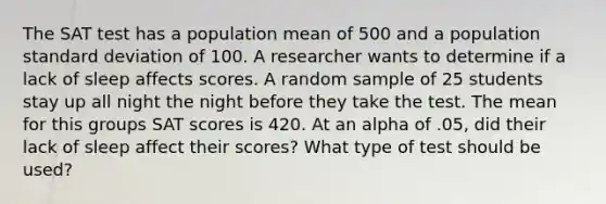 The SAT test has a population mean of 500 and a population standard deviation of 100. A researcher wants to determine if a lack of sleep affects scores. A random sample of 25 students stay up all night the night before they take the test. The mean for this groups SAT scores is 420. At an alpha of .05, did their lack of sleep affect their scores? What type of test should be used?