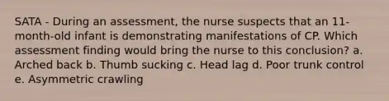 SATA - During an​ assessment, the nurse suspects that an​ 11-month-old infant is demonstrating manifestations of CP. Which assessment finding would bring the nurse to this​ conclusion? a. Arched back b. Thumb sucking c. Head lag d. Poor trunk control e. Asymmetric crawling