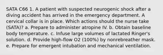 SATA C66 1. A patient with suspected neurogenic shock after a diving accident has arrived in the emergency department. A cervical collar is in place. Which actions should the nurse take (SATA)? a. Prepare to administer atropine IV. b. Obtain baseline body temperature. c. Infuse large volumes of lactated Ringer's solution. d. Provide high-flow O2 (100%) by nonrebreather mask. e. Prepare for emergent intubation and mechanical ventilation.