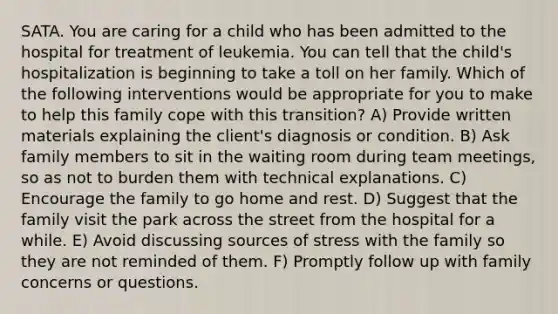 SATA. You are caring for a child who has been admitted to the hospital for treatment of leukemia. You can tell that the child's hospitalization is beginning to take a toll on her family. Which of the following interventions would be appropriate for you to make to help this family cope with this transition? A) Provide written materials explaining the client's diagnosis or condition. B) Ask family members to sit in the waiting room during team meetings, so as not to burden them with technical explanations. C) Encourage the family to go home and rest. D) Suggest that the family visit the park across the street from the hospital for a while. E) Avoid discussing sources of stress with the family so they are not reminded of them. F) Promptly follow up with family concerns or questions.