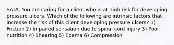 SATA. You are caring for a client who is at high risk for developing pressure ulcers. Which of the following are intrinsic factors that increase the risk of this client developing pressure ulcers? 1) Friction 2) Impaired sensation due to spinal cord injury 3) Poor nutrition 4) Shearing 5) Edema 6) Compression