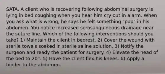 SATA. A client who is recovering following abdominal surgery is lying in bed coughing when you hear him cry out in alarm. When you ask what is wrong, he says he felt something "pop" in his abdomen. You notice increased serosanguineous drainage near the suture line. Which of the following interventions should you take? 1) Maintain the client in bedrest. 2) Cover the wound with sterile towels soaked in sterile saline solution. 3) Notify the surgeon and ready the patient for surgery. 4) Elevate the head of the bed to 20°. 5) Have the client flex his knees. 6) Apply a binder to the abdomen.