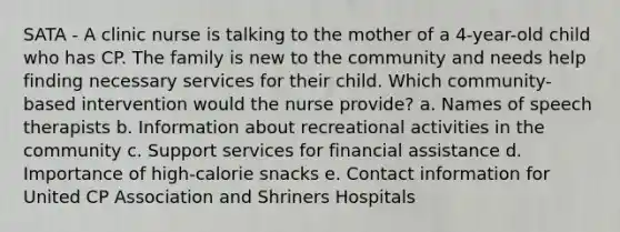 SATA - A clinic nurse is talking to the mother of a​ 4-year-old child who has CP. The family is new to the community and needs help finding necessary services for their child. Which​ community-based intervention would the nurse​ provide? a. Names of speech therapists b. Information about recreational activities in the community c. Support services for financial assistance d. Importance of​ high-calorie snacks e. Contact information for United CP Association and Shriners Hospitals
