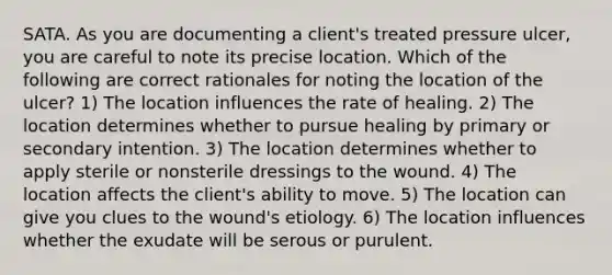 SATA. As you are documenting a client's treated pressure ulcer, you are careful to note its precise location. Which of the following are correct rationales for noting the location of the ulcer? 1) The location influences the rate of healing. 2) The location determines whether to pursue healing by primary or secondary intention. 3) The location determines whether to apply sterile or nonsterile dressings to the wound. 4) The location affects the client's ability to move. 5) The location can give you clues to the wound's etiology. 6) The location influences whether the exudate will be serous or purulent.