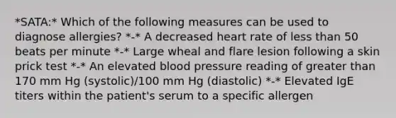 *SATA:* Which of the following measures can be used to diagnose allergies? *-* A decreased heart rate of <a href='https://www.questionai.com/knowledge/k7BtlYpAMX-less-than' class='anchor-knowledge'>less than</a> 50 beats per minute *-* Large wheal and flare lesion following a skin prick test *-* An elevated <a href='https://www.questionai.com/knowledge/kD0HacyPBr-blood-pressure' class='anchor-knowledge'>blood pressure</a> reading of greater than 170 mm Hg (systolic)/100 mm Hg (diastolic) *-* Elevated IgE titers within the patient's serum to a specific allergen