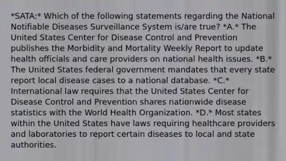 *SATA:* Which of the following statements regarding the National Notifiable Diseases Surveillance System is/are true? *A.* The United States Center for Disease Control and Prevention publishes the Morbidity and Mortality Weekly Report to update health officials and care providers on national health issues. *B.* The United States federal government mandates that every state report local disease cases to a national database. *C.* International law requires that the United States Center for Disease Control and Prevention shares nationwide disease statistics with the World Health Organization. *D.* Most states within the United States have laws requiring healthcare providers and laboratories to report certain diseases to local and state authorities.