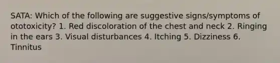 SATA: Which of the following are suggestive signs/symptoms of ototoxicity? 1. Red discoloration of the chest and neck 2. Ringing in the ears 3. Visual disturbances 4. Itching 5. Dizziness 6. Tinnitus