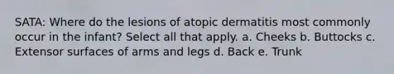 SATA: Where do the lesions of atopic dermatitis most commonly occur in the infant? Select all that apply. a. Cheeks b. Buttocks c. Extensor surfaces of arms and legs d. Back e. Trunk