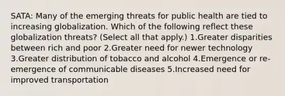 SATA: Many of the emerging threats for public health are tied to increasing globalization. Which of the following reflect these globalization threats? (Select all that apply.) 1.Greater disparities between rich and poor 2.Greater need for newer technology 3.Greater distribution of tobacco and alcohol 4.Emergence or re-emergence of communicable diseases 5.Increased need for improved transportation