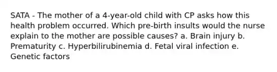 SATA - The mother of a​ 4-year-old child with CP asks how this health problem occurred. Which​ pre-birth insults would the nurse explain to the mother are possible​ causes? a. Brain injury b. Prematurity c. Hyperbilirubinemia d. Fetal viral infection e. Genetic factors