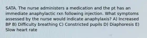 SATA. The nurse administers a medication and the pt has an immediate anaphylactic rxn following injection. What symptoms assessed by the nurse would indicate anaphylaxis? A) Increased BP B) Difficulty breathing C) Constricted pupils D) Diaphoresis E) Slow heart rate