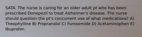 SATA. The nurse is caring for an older adult pt who has been prescribed Donepezil to treat Alzheimer's disease. The nurse should question the pt's concurrent use of what medications? A) Theophylline B) Propranolol C) Furosemide D) Acetaminophen E) Ibuprofen