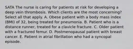 SATA The nurse is caring for patients at risk for developing a deep vein thrombosis. Which clients are the most concerning? Select all that apply. A. Obese patient with a body mass index (BMI) of 32, being treated for pneumonia. B. Patient who is a distance runner, treated for a clavicle fracture. C. Older patient with a fractured femur. D. Postmenopausal patient with breast cancer. E. Patient in atrial fibrillation who had a syncopal episode.