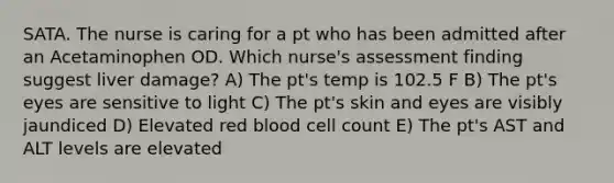 SATA. The nurse is caring for a pt who has been admitted after an Acetaminophen OD. Which nurse's assessment finding suggest liver damage? A) The pt's temp is 102.5 F B) The pt's eyes are sensitive to light C) The pt's skin and eyes are visibly jaundiced D) Elevated red blood cell count E) The pt's AST and ALT levels are elevated