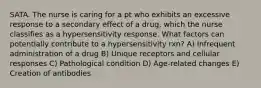 SATA. The nurse is caring for a pt who exhibits an excessive response to a secondary effect of a drug, which the nurse classifies as a hypersensitivity response. What factors can potentially contribute to a hypersensitivity rxn? A) Infrequent administration of a drug B) Unique receptors and cellular responses C) Pathological condition D) Age-related changes E) Creation of antibodies