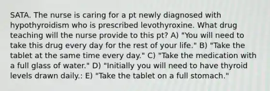 SATA. The nurse is caring for a pt newly diagnosed with hypothyroidism who is prescribed levothyroxine. What drug teaching will the nurse provide to this pt? A) "You will need to take this drug every day for the rest of your life." B) "Take the tablet at the same time every day." C) "Take the medication with a full glass of water." D) "Initially you will need to have thyroid levels drawn daily.: E) "Take the tablet on a full stomach."