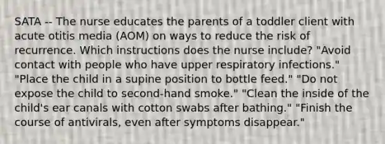 SATA -- The nurse educates the parents of a toddler client with acute otitis media (AOM) on ways to reduce the risk of recurrence. Which instructions does the nurse include? "Avoid contact with people who have upper respiratory infections." "Place the child in a supine position to bottle feed." "Do not expose the child to second-hand smoke." "Clean the inside of the child's ear canals with cotton swabs after bathing." "Finish the course of antivirals, even after symptoms disappear."