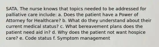 SATA. The nurse knows that topics needed to be addressed for palliative care include: a. Does the patient have a Power of Attorney for Healthcare? b. What do they understand about their current medical status? c. What bereavement plans does the patient need aid in? d. Why does the patient not want hospice care? e. Code status f. Symptom management