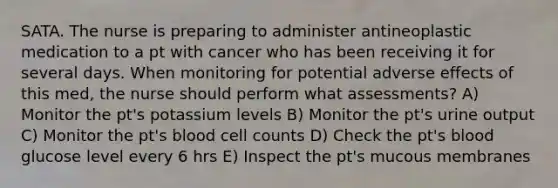 SATA. The nurse is preparing to administer antineoplastic medication to a pt with cancer who has been receiving it for several days. When monitoring for potential adverse effects of this med, the nurse should perform what assessments? A) Monitor the pt's potassium levels B) Monitor the pt's urine output C) Monitor the pt's blood cell counts D) Check the pt's blood glucose level every 6 hrs E) Inspect the pt's mucous membranes