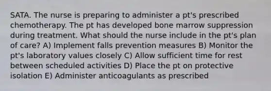 SATA. The nurse is preparing to administer a pt's prescribed chemotherapy. The pt has developed bone marrow suppression during treatment. What should the nurse include in the pt's plan of care? A) Implement falls prevention measures B) Monitor the pt's laboratory values closely C) Allow sufficient time for rest between scheduled activities D) Place the pt on protective isolation E) Administer anticoagulants as prescribed