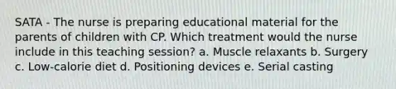 SATA - The nurse is preparing educational material for the parents of children with CP. Which treatment would the nurse include in this teaching​ session? a. Muscle relaxants b. Surgery c. Low-calorie diet d. Positioning devices e. Serial casting