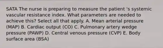 SATA The nurse is preparing to measure the patient 's systemic vascular resistance index. What parameters are needed to achieve this? Select all that apply. A. Mean arterial pressure (MAP) B. Cardiac output (CO) C. Pulmonary artery wedge pressure (PAWP) D. Central venous pressure (CVP) E. Body surface area (BSA)