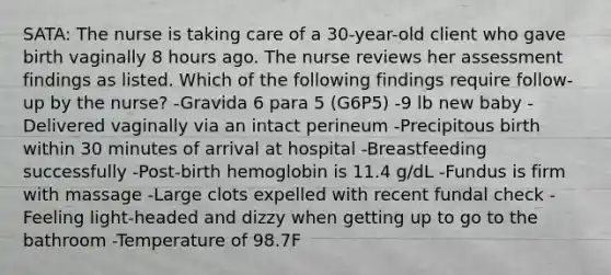 SATA: The nurse is taking care of a 30-year-old client who gave birth vaginally 8 hours ago. The nurse reviews her assessment findings as listed. Which of the following findings require follow-up by the nurse? -Gravida 6 para 5 (G6P5) -9 lb new baby -Delivered vaginally via an intact perineum -Precipitous birth within 30 minutes of arrival at hospital -Breastfeeding successfully -Post-birth hemoglobin is 11.4 g/dL -Fundus is firm with massage -Large clots expelled with recent fundal check -Feeling light-headed and dizzy when getting up to go to the bathroom -Temperature of 98.7F