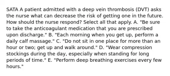 SATA A patient admitted with a deep vein thrombosis (DVT) asks the nurse what can decrease the risk of getting one in the future. How should the nurse respond? Select all that apply. A. "Be sure to take the anticoagulant medication that you are prescribed upon discharge." B. "Each morning when you get up, perform a daily calf massage." C. "Do not sit in one place for more than an hour or two; get up and walk around." D. "Wear compression stockings during the day, especially when standing for long periods of time." E. "Perform deep breathing exercises every few hours."