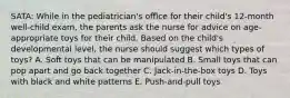 SATA: While in the pediatrician's office for their child's 12-month well-child exam, the parents ask the nurse for advice on age-appropriate toys for their child. Based on the child's developmental level, the nurse should suggest which types of toys? A. Soft toys that can be manipulated B. Small toys that can pop apart and go back together C. Jack-in-the-box toys D. Toys with black and white patterns E. Push-and-pull toys