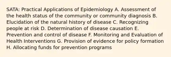 SATA: Practical Applications of Epidemiology A. Assessment of the health status of the community or community diagnosis B. Elucidation of the natural history of disease C. Recognizing people at risk D. Determination of disease causation E. Prevention and control of disease F. Monitoring and Evaluation of Health Interventions G. Provision of evidence for policy formation H. Allocating funds for prevention programs