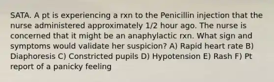 SATA. A pt is experiencing a rxn to the Penicillin injection that the nurse administered approximately 1/2 hour ago. The nurse is concerned that it might be an anaphylactic rxn. What sign and symptoms would validate her suspicion? A) Rapid heart rate B) Diaphoresis C) Constricted pupils D) Hypotension E) Rash F) Pt report of a panicky feeling