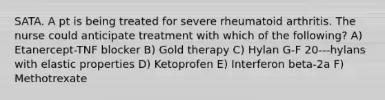 SATA. A pt is being treated for severe rheumatoid arthritis. The nurse could anticipate treatment with which of the following? A) Etanercept-TNF blocker B) Gold therapy C) Hylan G-F 20---hylans with elastic properties D) Ketoprofen E) Interferon beta-2a F) Methotrexate