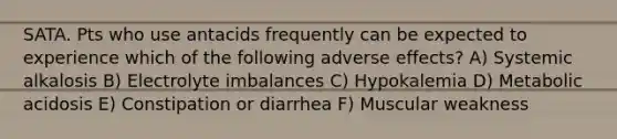 SATA. Pts who use antacids frequently can be expected to experience which of the following adverse effects? A) Systemic alkalosis B) Electrolyte imbalances C) Hypokalemia D) Metabolic acidosis E) Constipation or diarrhea F) Muscular weakness