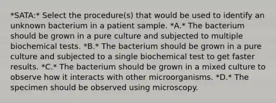 *SATA:* Select the procedure(s) that would be used to identify an unknown bacterium in a patient sample. *A.* The bacterium should be grown in a pure culture and subjected to multiple biochemical tests. *B.* The bacterium should be grown in a pure culture and subjected to a single biochemical test to get faster results. *C.* The bacterium should be grown in a mixed culture to observe how it interacts with other microorganisms. *D.* The specimen should be observed using microscopy.