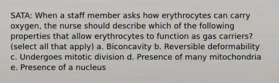 SATA: When a staff member asks how erythrocytes can carry oxygen, the nurse should describe which of the following properties that allow erythrocytes to function as gas carriers? (select all that apply) a. Biconcavity b. Reversible deformability c. Undergoes mitotic division d. Presence of many mitochondria e. Presence of a nucleus