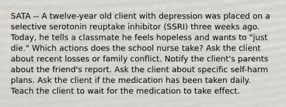 SATA -- A twelve-year old client with depression was placed on a selective serotonin reuptake inhibitor (SSRI) three weeks ago. Today, he tells a classmate he feels hopeless and wants to "just die." Which actions does the school nurse take? Ask the client about recent losses or family conflict. Notify the client's parents about the friend's report. Ask the client about specific self-harm plans. Ask the client if the medication has been taken daily. Teach the client to wait for the medication to take effect.