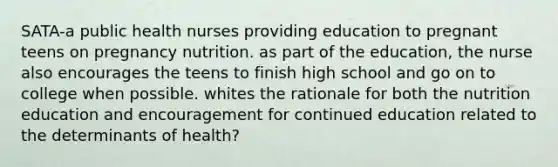 SATA-a public health nurses providing education to pregnant teens on pregnancy nutrition. as part of the education, the nurse also encourages the teens to finish high school and go on to college when possible. whites the rationale for both the nutrition education and encouragement for continued education related to the determinants of health?